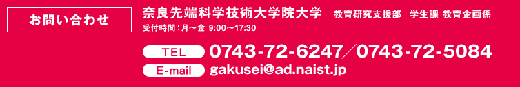 【お問い合わせ】奈良先端科学技術大学院大学  教育研究支援部　学生課 教育企画係
受付時間：月～金 9:00～17:30　0743-72-6247／0743-72-5084　gakusei@ad.naist.jp