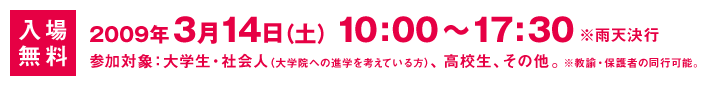 入場無料：2009年3月14日(土) 10:00～17:30 ※雨天決行 参加対象：大学生・社会人（大学院への進学を考えている方）、高校生、その他。※教諭・保護者の同行可能。