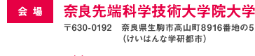 会場：奈良先端科学技術大学院大学　〒630-0192 奈良県生駒市高山町8916番地の5（けいはんな学研都市）