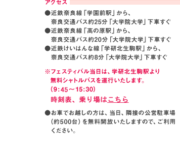 アクセス：●近鉄奈良線「学園前駅」から、奈良交通バス約25分「大学院大学」下車すぐ●近鉄奈良線「高の原駅」から、奈良交通バス約20分「大学院大学」下車すぐ●近鉄けいはんな線「学研北生駒駅」から、奈良交通バス約8分「大学院大学」下車すぐ　※フェスティバル当日は、学研北生駒駅より無料シャトルバスを運行いたします。（9:30～15:30）●お車でお越しの方は、当日、隣接の公営駐車場 （約500台）を無料開放いたしますので、ご利用ください。