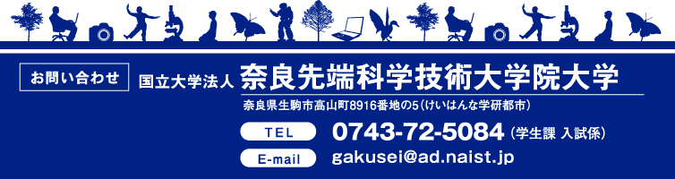 【お問い合わせ】国立大学法人奈良先端科学技術大学院大学 奈良県生駒市高山町8916番地の5（けいはんな学研都市）／TEL:0743-72-5084（学生課 入試係）　gakusei@ad.naist.jp