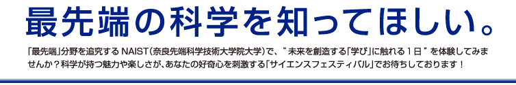 最先端の科学を知ってほしい。「最先端」分野を追究するNAIST（奈良先端科学技術大学院大学）で、“未来を創造する「学び」に触れる１日”を体験してみませんか？科学が持つ魅力や楽しさが、あなたの好奇心を刺激する「サイエンスフェスティバル」でお待ちしております！