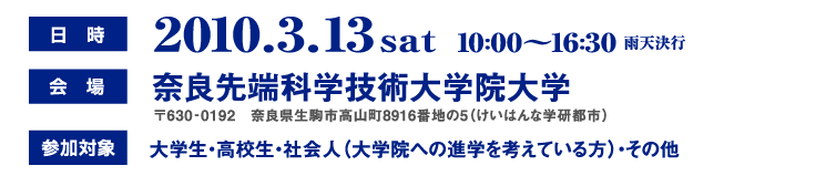 日時：2010.3.13（土）10：00〜16：30雨天決行、会場： 奈良先端科学技術大学院大学 〒630‐0192　奈良県生駒市高山町8916番地の5（けいはんな学研都市）、参加対象：大学生・高校生・社会人（大学院への進学を考えている方）・その他