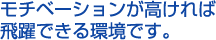 モチベーションが高ければ飛躍できる環境です。