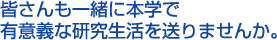 皆さんも一緒に本学で有意義な研究生活を送りませんか。