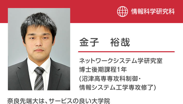 金子裕哉 ネットワークシステム学研究室 博士後期課程１年 (沼津高専専攻科制御・情報システム工学専攻修了) 「奈良先端大は、サービスの良い大学院」