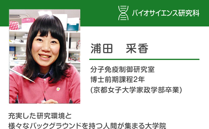 浦田采香 分子免疫制御研究室 博士前期課程２年 (京都女子大学家政学部卒業)「充実した研究環境と様々なバックグラウンドを持つ人間が集まる大学院」