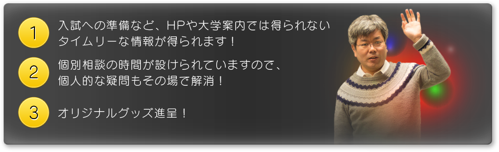 １、入試への準備など、HPや大学案内では得られないタイムリーな情報が得られます！　２、個別相談の時間が設けられていますので、個人的な疑問もその場で解消！　３、オリジナルグッズ進呈！