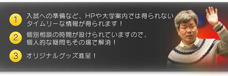 １、入試への準備など、HPや大学案内では得られないタイムリーな情報が得られます！　２、個別相談の時間が設けられていますので、個人的な疑問もその場で解消！　３、オリジナルグッズ進呈！