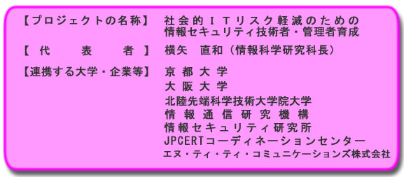 【プロジェクトの名称】:社会的ITリスク軽減のための情報セキュリティ技術者・管理者育成 【代表者】:横矢直和(情報科学研究科長) 【連携する大学・企業等】:京都大学、大阪大学、北陸先端科学技術大学院大学、情報通信研究機構、情報セキュリティ研究所、JPCERTコーディネーションセンター、エヌ・ティ・ティ・コミュニケーションズ株式会社