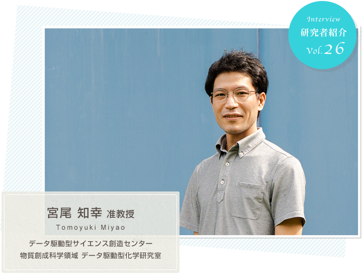 研究者紹介　vol.26 データ駆動型サイエンス創造センター 物質創成科学領域 データ駆動型化学研究室　宮尾知幸 先生